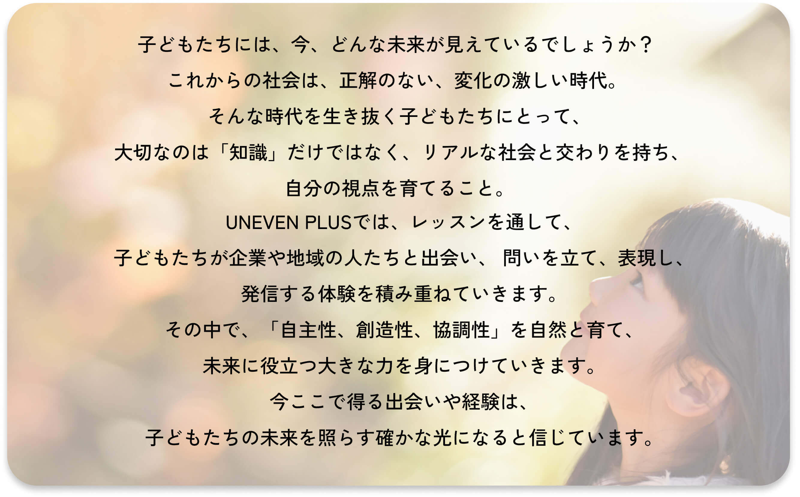 いま、子ども達には、どんな未来が見えているでしょうか?
これから変化の激しい未来を生きる子ども達の支えになるのは、
「自ら考え、行動し、決断する習慣」です。
アイイーブン+は、動画を通して、地域社会と繋がる実践的な授業を行い、
子ども達の自主性、協調性、創造性、コミュニケーション力などの
人の内面的な力を育みます