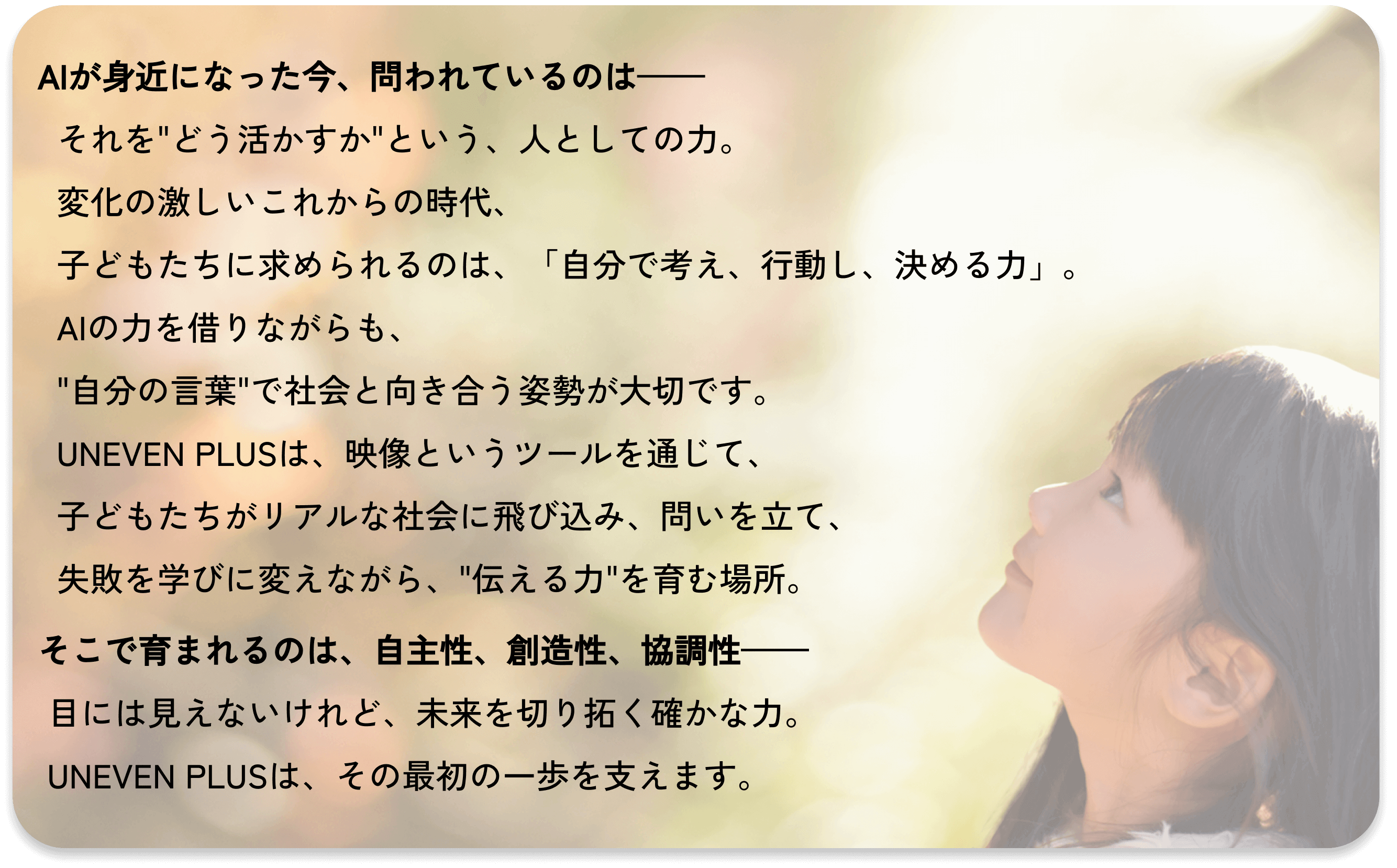 いま、子ども達には、どんな未来が見えているでしょうか?
これから変化の激しい未来を生きる子ども達の支えになるのは、
「自ら考え、行動し、決断する習慣」です。
アイイーブン+は、動画を通して、地域社会と繋がる実践的な授業を行い、
子ども達の自主性、協調性、創造性、コミュニケーション力などの
人の内面的な力を育みます